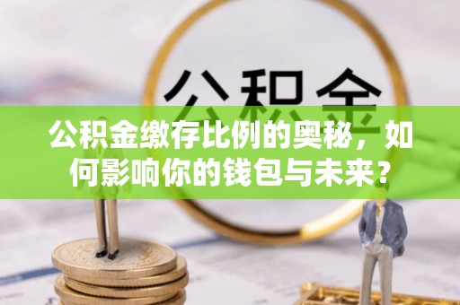 闽清公积金缴存比例的奥秘，如何影响你的钱包与未来？