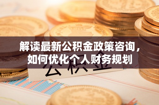 闽清解读最新公积金政策咨询，如何优化个人财务规划