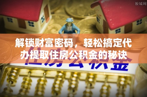 闽清解锁财富密码，轻松搞定代办提取住房公积金的秘诀