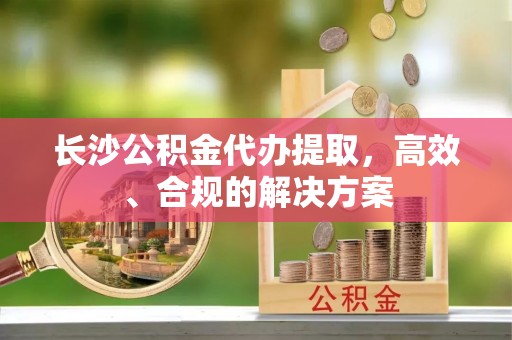 闽清长沙公积金代办提取，高效、合规的解决方案