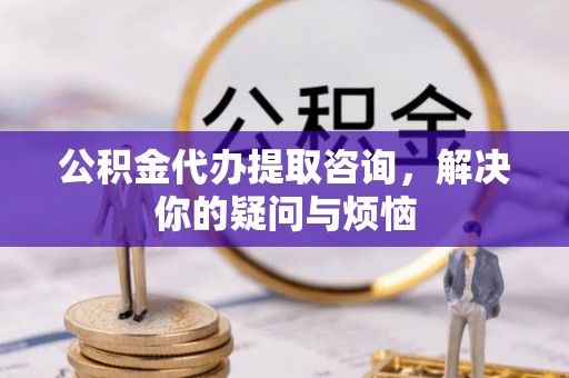 闽清公积金代办提取咨询，解决你的疑问与烦恼