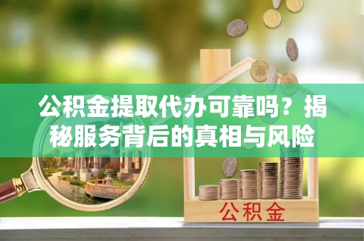 闽清公积金提取代办可靠吗？揭秘服务背后的真相与风险