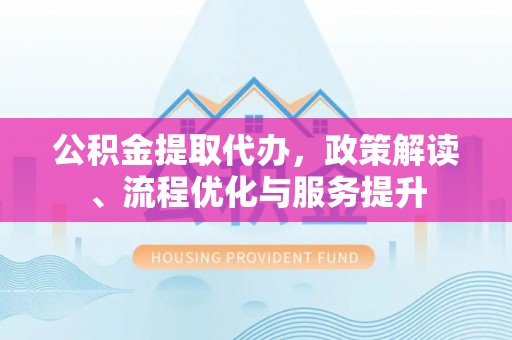 闽清公积金提取代办，政策解读、流程优化与服务提升