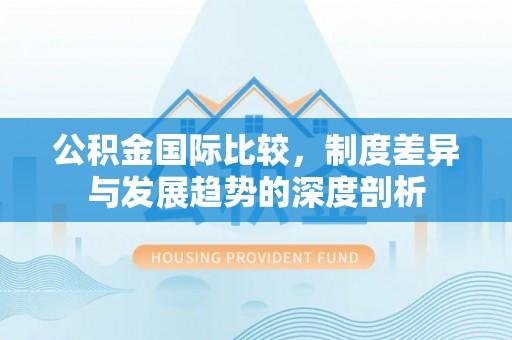 闽清公积金国际比较，制度差异与发展趋势的深度剖析