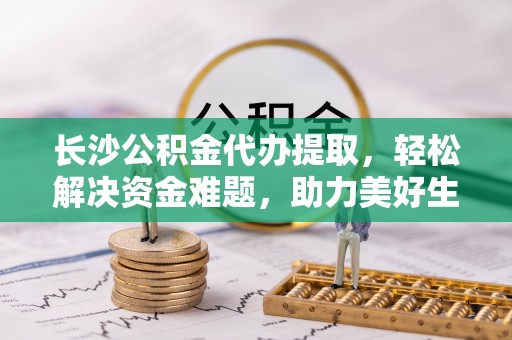 闽清长沙公积金代办提取，轻松解决资金难题，助力美好生活