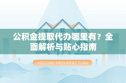 闽清公积金提取代办哪里有？全面解析与贴心指南