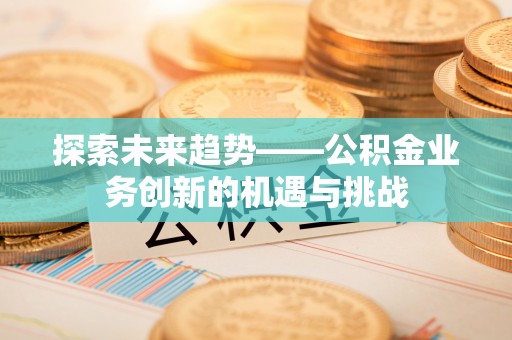 闽清探索未来趋势——公积金业务创新的机遇与挑战
