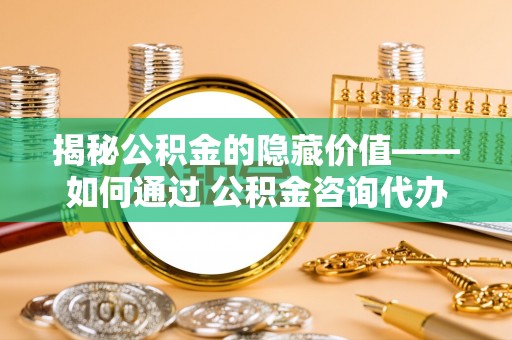 闽清揭秘公积金的隐藏价值——如何通过 公积金咨询代办提取 优化财富管理