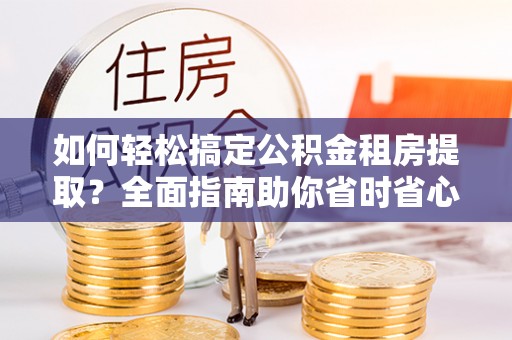 闽清如何轻松搞定公积金租房提取？全面指南助你省时省心