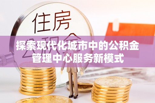 闽清探索现代化城市中的公积金管理中心服务新模式