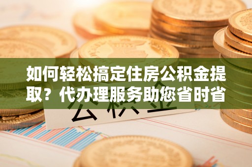 闽清如何轻松搞定住房公积金提取？代办理服务助您省时省力