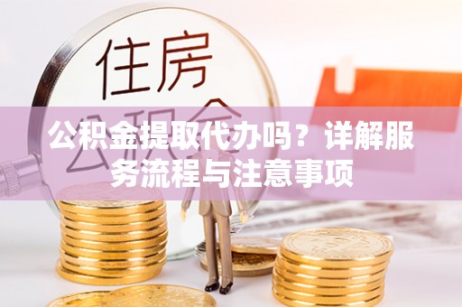 闽清公积金提取代办吗？详解服务流程与注意事项