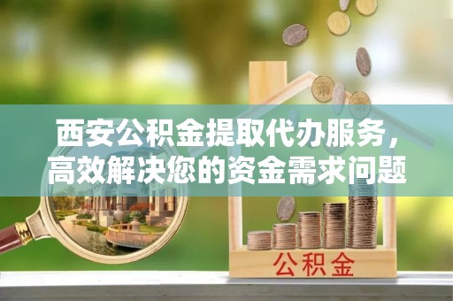 闽清西安公积金提取代办服务，高效解决您的资金需求问题