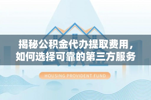 闽清揭秘公积金代办提取费用，如何选择可靠的第三方服务