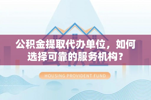 闽清公积金提取代办单位，如何选择可靠的服务机构？