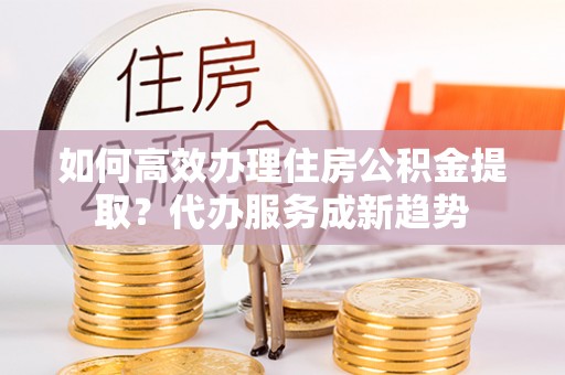 闽清如何高效办理住房公积金提取？代办服务成新趋势