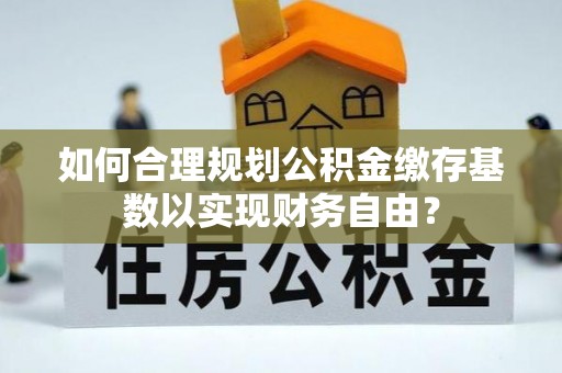闽清如何合理规划公积金缴存基数以实现财务自由？