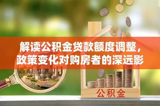 闽清解读公积金贷款额度调整，政策变化对购房者的深远影响