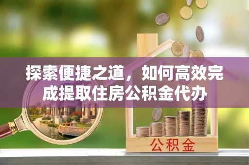 闽清探索便捷之道，如何高效完成提取住房公积金代办