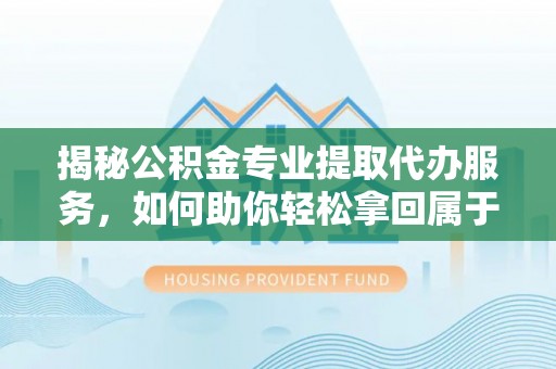 闽清揭秘公积金专业提取代办服务，如何助你轻松拿回属于你的资金