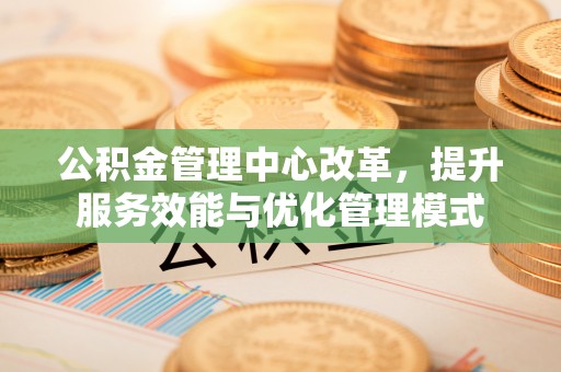 闽清公积金管理中心改革，提升服务效能与优化管理模式