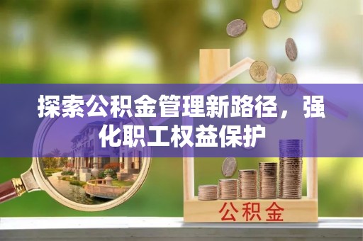 闽清探索公积金管理新路径，强化职工权益保护
