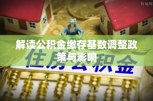 闽清解读公积金缴存基数调整政策与影响