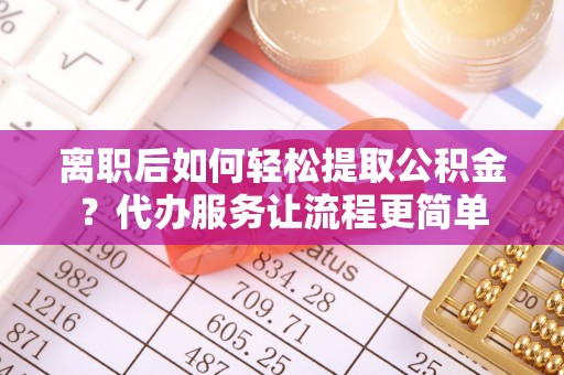 闽清离职后如何轻松提取公积金？代办服务让流程更简单