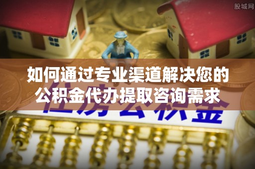 闽清如何通过专业渠道解决您的公积金代办提取咨询需求