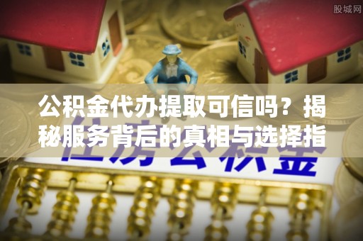 闽清公积金代办提取可信吗？揭秘服务背后的真相与选择指南