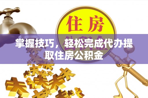闽清掌握技巧，轻松完成代办提取住房公积金