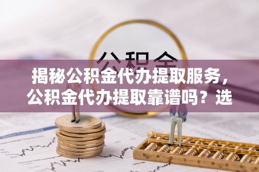 闽清揭秘公积金代办提取服务，公积金代办提取靠谱吗？选择需谨慎