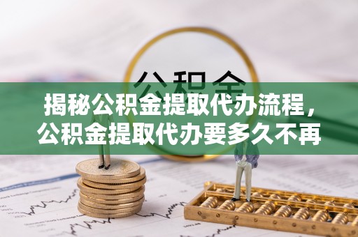 闽清揭秘公积金提取代办流程，公积金提取代办要多久不再迷茫