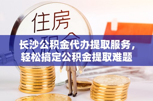 闽清长沙公积金代办提取服务，轻松搞定公积金提取难题