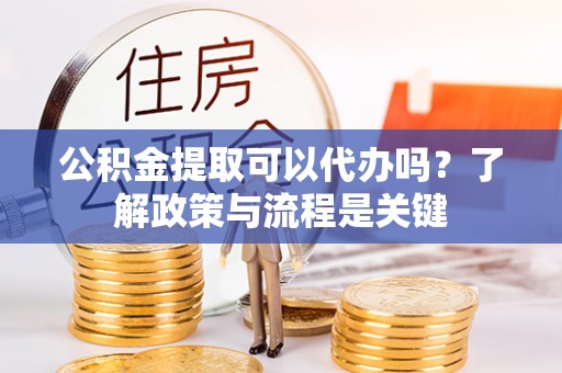 闽清公积金提取可以代办吗？了解政策与流程是关键