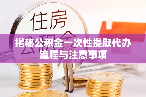 闽清揭秘公积金一次性提取代办流程与注意事项