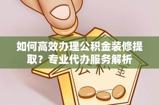 闽清如何高效办理公积金装修提取？专业代办服务解析