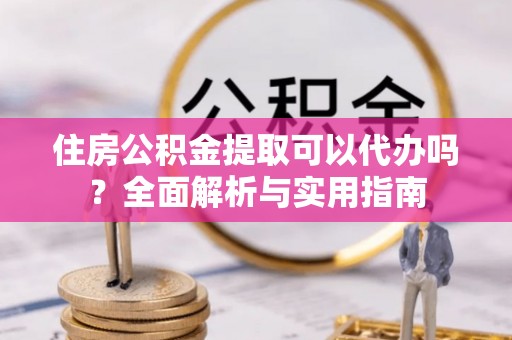 闽清住房公积金提取可以代办吗？全面解析与实用指南
