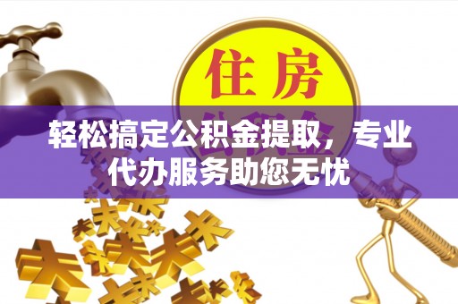 闽清轻松搞定公积金提取，专业代办服务助您无忧