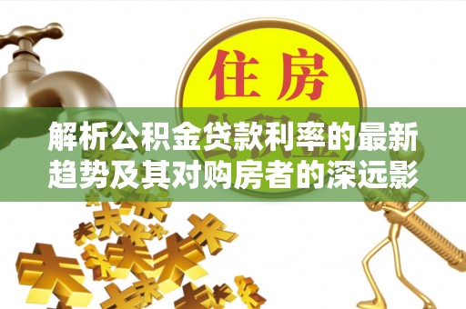 闽清解析公积金贷款利率的最新趋势及其对购房者的深远影响