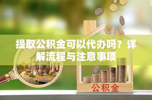 闽清提取公积金可以代办吗？详解流程与注意事项
