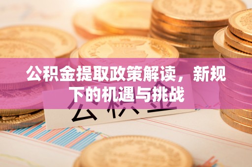 闽清公积金提取政策解读，新规下的机遇与挑战