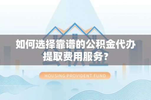 闽清如何选择靠谱的公积金代办提取费用服务？