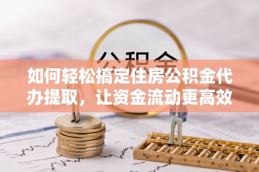 闽清如何轻松搞定住房公积金代办提取，让资金流动更高效