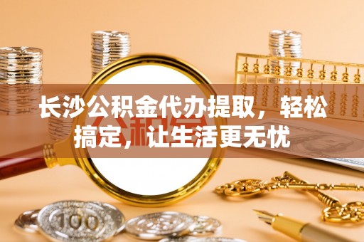 闽清长沙公积金代办提取，轻松搞定，让生活更无忧