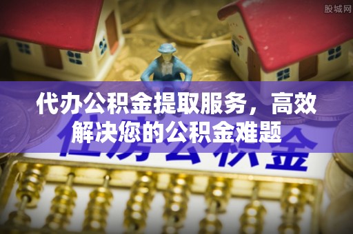 闽清代办公积金提取服务，高效解决您的公积金难题