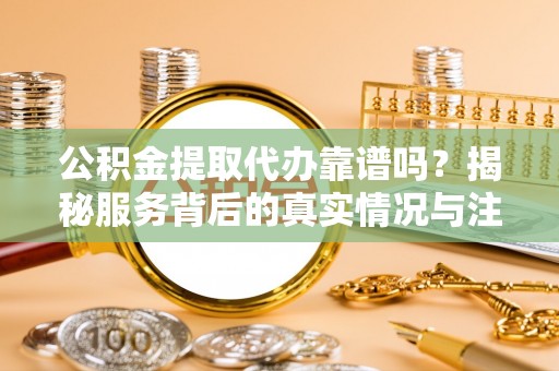 闽清公积金提取代办靠谱吗？揭秘服务背后的真实情况与注意事项
