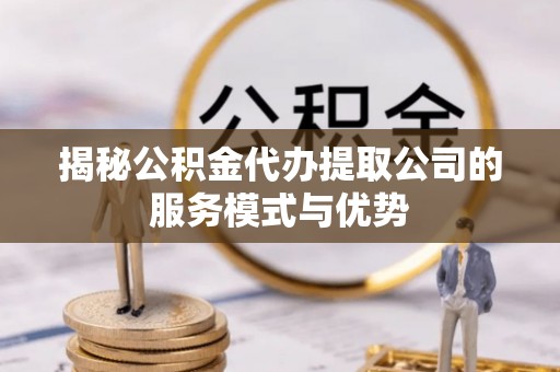 闽清揭秘公积金代办提取公司的服务模式与优势