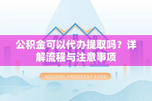 闽清公积金可以代办提取吗？详解流程与注意事项