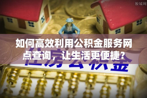 闽清如何高效利用公积金服务网点查询，让生活更便捷？